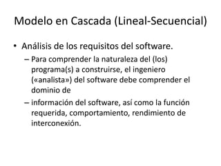 • Análisis de los requisitos del software.
– Para comprender la naturaleza del (los)
programa(s) a construirse, el ingeniero
(«analista») del software debe comprender el
dominio de
– información del software, así como la función
requerida, comportamiento, rendimiento de
interconexión.
Modelo en Cascada (Lineal-Secuencial)
 