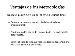 Desde el punto de vista del cliente o usuario final:
– Garantía de un determinado nivel de calidad en el
producto final.
– Confianza en los plazos de tiempo fijados en la definición
del proyecto.
– Definir el ciclo de vida que más se adecue a las condiciones
y características del desarrollo.
Ventajas de los Metodologías
 