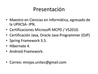 Presentación
• Maestro en Ciencias en Informática, egresado de
la UPIICSA- IPN.
• Certificaciones Microsoft MCPD / VS2010....