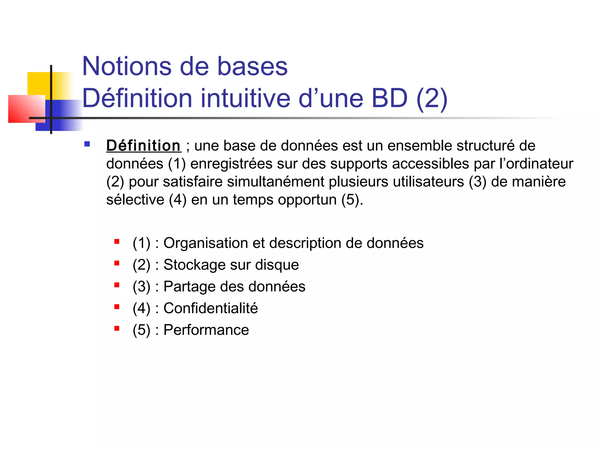 Notions de bases
Définition intuitive d’une BD (2)
 Définition ; une base de données est un ensemble structuré de
données (1) enregistrées sur des supports accessibles par l’ordinateur
(2) pour satisfaire simultanément plusieurs utilisateurs (3) de manière
sélective (4) en un temps opportun (5).
 (1) : Organisation et description de données
 (2) : Stockage sur disque
 (3) : Partage des données
 (4) : Confidentialité
 (5) : Performance
 