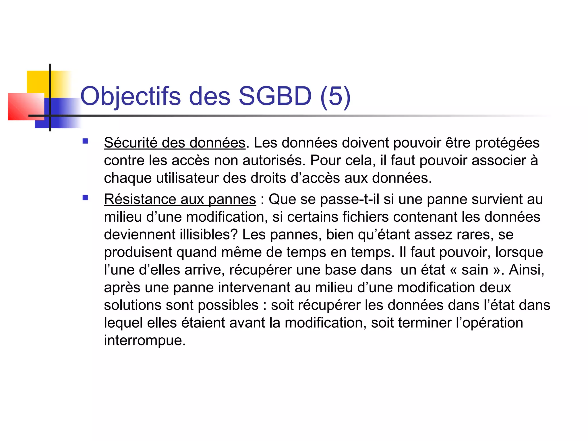Objectifs des SGBD (5)
 Sécurité des données. Les données doivent pouvoir être protégées
contre les accès non autorisés. Pour cela, il faut pouvoir associer à
chaque utilisateur des droits d’accès aux données.
 Résistance aux pannes : Que se passe-t-il si une panne survient au
milieu d’une modification, si certains fichiers contenant les données
deviennent illisibles? Les pannes, bien qu’étant assez rares, se
produisent quand même de temps en temps. Il faut pouvoir, lorsque
l’une d’elles arrive, récupérer une base dans un état « sain ». Ainsi,
après une panne intervenant au milieu d’une modification deux
solutions sont possibles : soit récupérer les données dans l’état dans
lequel elles étaient avant la modification, soit terminer l’opération
interrompue.
 