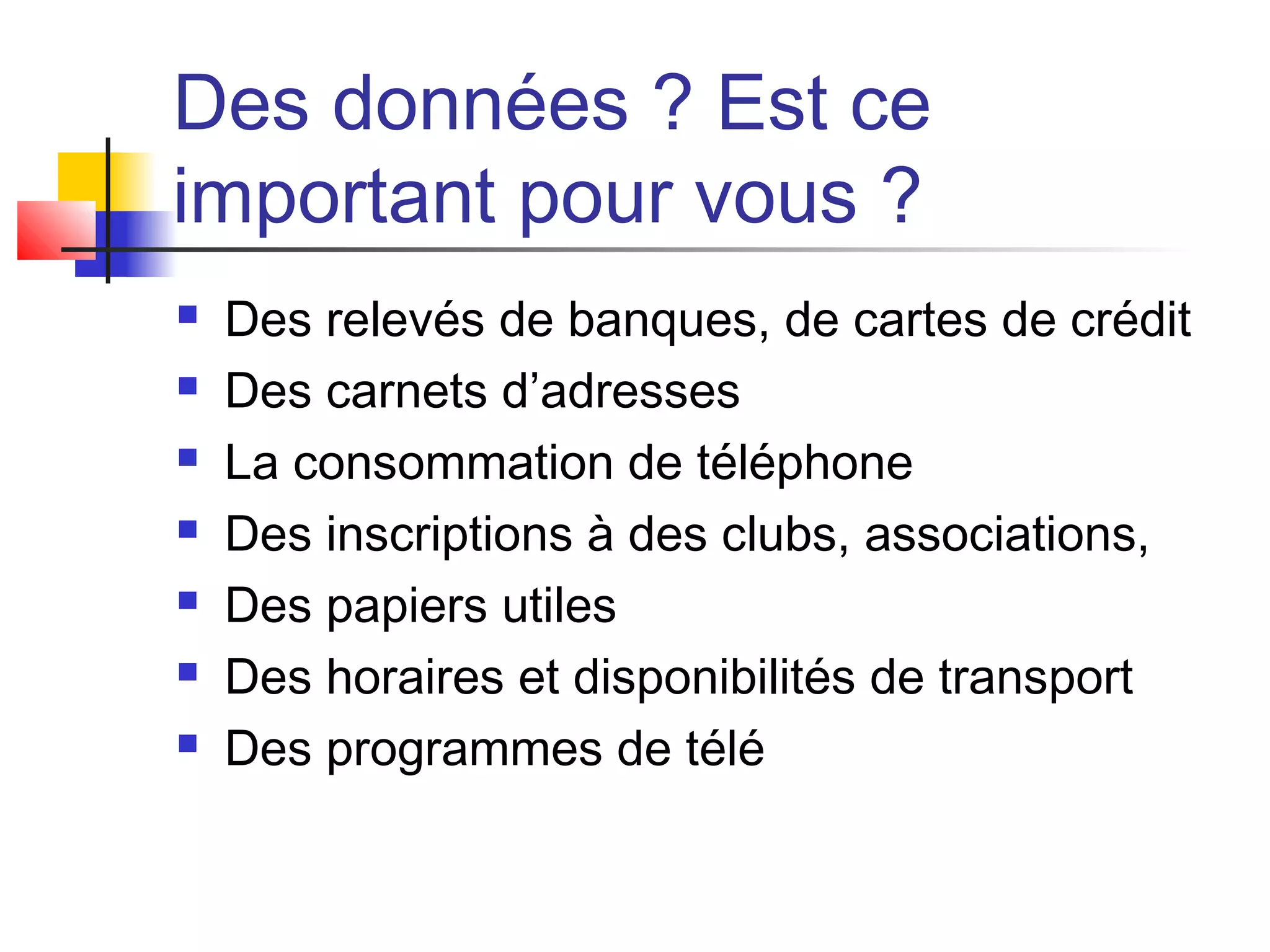 Des données ? Est ce
important pour vous ?
 Des relevés de banques, de cartes de crédit
 Des carnets d’adresses
 La consommation de téléphone
 Des inscriptions à des clubs, associations,
 Des papiers utiles
 Des horaires et disponibilités de transport
 Des programmes de télé
 