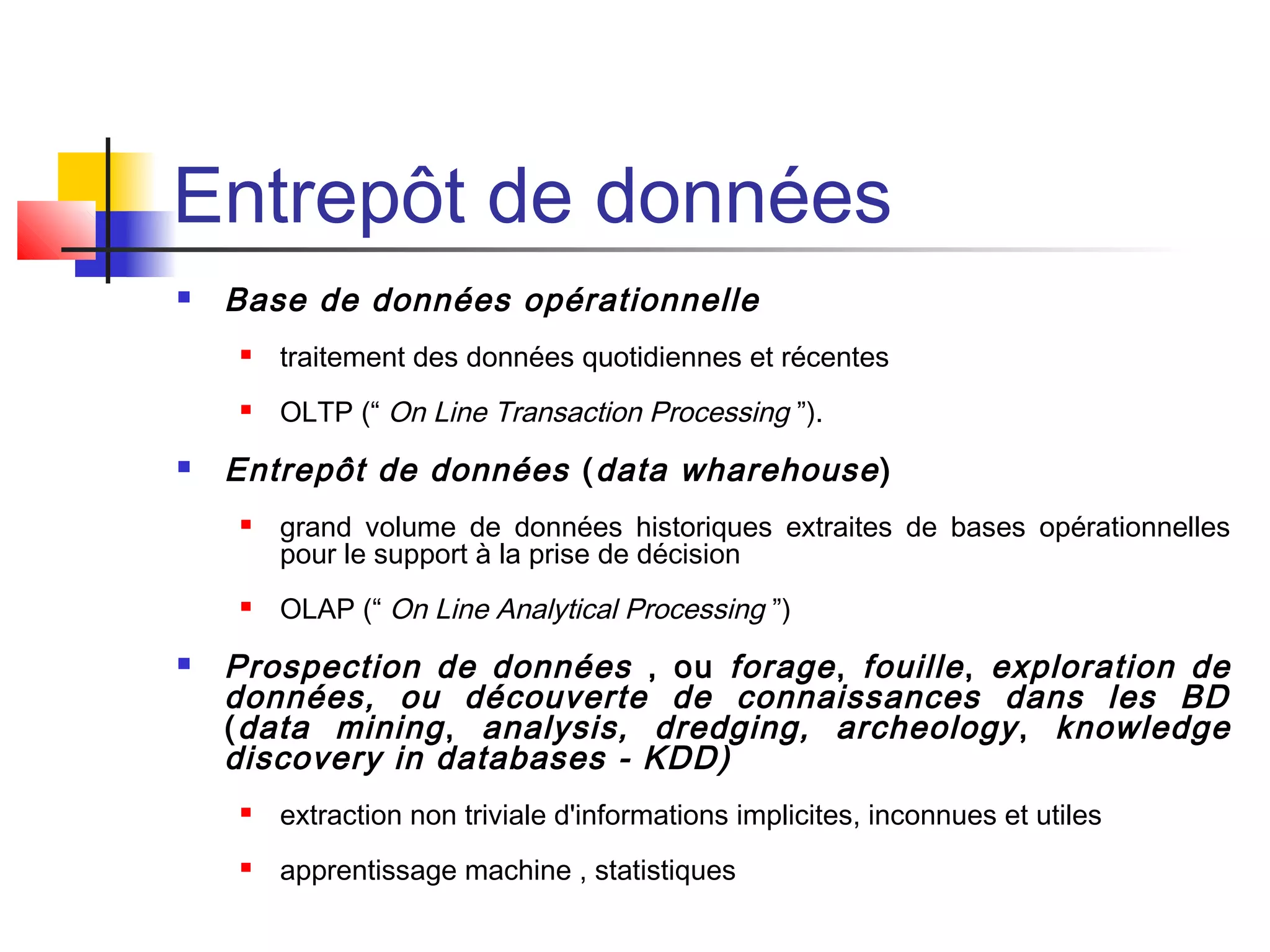 Entrepôt de données
 Base de données opérationnelle
 traitement des données quotidiennes et récentes
 OLTP (“ On Line Transaction Processing ”).
 Entrepôt de données (data wharehouse)
 grand volume de données historiques extraites de bases opérationnelles
pour le support à la prise de décision
 OLAP (“ On Line Analytical Processing ”)
 Prospection de données , ou forage, fouille, exploration de
données, ou découverte de connaissances dans les BD
(data mining, analysis, dredging, archeology, knowledge
discovery in databases - KDD)
 extraction non triviale d'informations implicites, inconnues et utiles
 apprentissage machine , statistiques
 