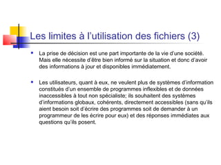 Les limites à l’utilisation des fichiers (3)
 La prise de décision est une part importante de la vie d’une société.
Mais elle nécessite d’être bien informé sur la situation et donc d’avoir
des informations à jour et disponibles immédiatement.
 Les utilisateurs, quant à eux, ne veulent plus de systèmes d’information
constitués d’un ensemble de programmes inflexibles et de données
inaccessibles à tout non spécialiste; ils souhaitent des systèmes
d’informations globaux, cohérents, directement accessibles (sans qu’ils
aient besoin soit d’écrire des programmes soit de demander à un
programmeur de les écrire pour eux) et des réponses immédiates aux
questions qu’ils posent.
 