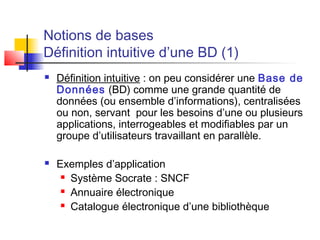 Notions de bases
Définition intuitive d’une BD (1)
 Définition intuitive : on peu considérer une Base de
Données (BD) comme une grande quantité de
données (ou ensemble d’informations), centralisées
ou non, servant pour les besoins d’une ou plusieurs
applications, interrogeables et modifiables par un
groupe d’utilisateurs travaillant en parallèle.
 Exemples d’application
 Système Socrate : SNCF
 Annuaire électronique
 Catalogue électronique d’une bibliothèque
 