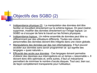 Objectifs des SGBD (2)
 Indépendance physique (2) : La manipulation des données doit être
faciliter en travaillant directement sur le schéma logique. On peut insérer,
supprimer, modifier des données directement sur l’image logique. Le
SGBD va s’occuper de faire le travail sur les fichiers physiques.
 Indépendance logique : Un même ensemble de données peut être vu
différemment par des utilisateurs différents. Toutes ces visions
personnelles des données doivent être intégrés dans une vision globale.
 Manipulations des données par des non informaticiens. Il faut pouvoir
accéder aux données sans savoir programmer ce qui signifie des
langages « quasi naturels ».
 Efficacité des accès aux données : Ces langages doivent permettre
d’obtenir des réponses aux interrogations en un temps « raisonnable ». Il
doivent donc être optimisés et, entre autres, il faut un mécanisme
permettant de minimiser le nombre d’accès disques. Tout ceci, bien sur,
de façon complètement transparente pour l’utilisateur.
 