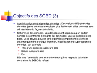 Objectifs des SGBD (3)
 Administration centralisée des données : Des visions différentes des
données (entre autres) se résolvent plus facilement si les données sont
administrées de façon centralisée.
 Cohérence des données. Les données sont soumises à un certain
nombre de contrainte d’intégrité qui définissent un état cohérent de la
base. Elles doivent pouvoir être exprimées simplement et vérifiées
automatiquement à chaque insertion, modification ou suppression de
données, par exemple :
 l’âge d’une personne supérieur à zéro
 Salaire supérieur à zéro
 Etc
Dés que l’on essaie de saisir une valeur qui ne respecte pas cette
contrainte, le SGBD le refuse.
 
