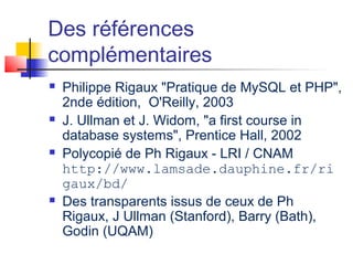 Des références
complémentaires
 Philippe Rigaux "Pratique de MySQL et PHP",
2nde édition, O'Reilly, 2003
 J. Ullman et J. Widom, "a first course in
database systems", Prentice Hall, 2002
 Polycopié de Ph Rigaux - LRI / CNAM
http://www.lamsade.dauphine.fr/ri
gaux/bd/
 Des transparents issus de ceux de Ph
Rigaux, J Ullman (Stanford), Barry (Bath),
Godin (UQAM)
 