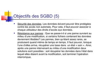 Objectifs des SGBD (5)
 Sécurité des données. Les données doivent pouvoir être protégées
contre les accès non autorisés. Pour cela, il faut pouvoir associer à
chaque utilisateur des droits d’accès aux données.
 Résistance aux pannes : Que se passe-t-il si une panne survient au
milieu d’une modification, si certains fichiers contenant les données
deviennent illisibles? Les pannes, bien qu’étant assez rares, se
produisent quand même de temps en temps. Il faut pouvoir, lorsque
l’une d’elles arrive, récupérer une base dans un état « sain ». Ainsi,
après une panne intervenant au milieu d’une modification deux
solutions sont possibles : soit récupérer les données dans l’état dans
lequel elles étaient avant la modification, soit terminer l’opération
interrompue.
 