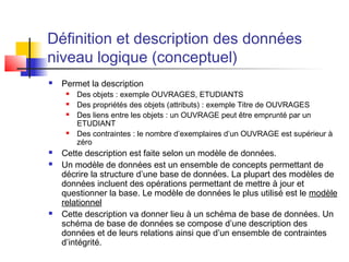 Définition et description des données
niveau logique (conceptuel)
 Permet la description
 Des objets : exemple OUVRAGES, ETUDIANTS
 Des propriétés des objets (attributs) : exemple Titre de OUVRAGES
 Des liens entre les objets : un OUVRAGE peut être emprunté par un
ETUDIANT
 Des contraintes : le nombre d’exemplaires d’un OUVRAGE est supérieur à
zéro
 Cette description est faite selon un modèle de données.
 Un modèle de données est un ensemble de concepts permettant de
décrire la structure d’une base de données. La plupart des modèles de
données incluent des opérations permettant de mettre à jour et
questionner la base. Le modèle de données le plus utilisé est le modèle
relationnel
 Cette description va donner lieu à un schéma de base de données. Un
schéma de base de données se compose d’une description des
données et de leurs relations ainsi que d’un ensemble de contraintes
d’intégrité.
 