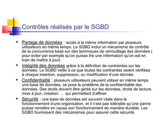 Contrôles réalisés par le SGBD
 Partage de données : accès à la même information par plusieurs
utilisateurs en même temps. Le SGBD inclut un mécanisme de contrôle
de la concurrence basé sur des techniques de verrouillage des données (
pour éviter par exemple qu’on puisse lire une information qu’on est en
train de mettre à jour)
 Intégrité des données grâce à la définition de contraintes sur les
données. Le SGBD veille à ce que toutes les contraintes soient vérifiées
à chaque insertion, suppression, ou modification d’une donnée.
 Confidentialité : plusieurs utilisateurs peuvent utiliser en même temps
une base de données, se pose le problème de la confidentialité des
données. Des droits doivent être gérés sur les données, droits de lecture,
mise à jour, création; … qui permettent d’affiner.
 Sécurité : une base de données est souvent vitale dans le
fonctionnement d’une organisation, et il n’est pas tolérable qu’une panne
puisse remettre en cause son fonctionnement de manière durable. Les
SGBD fournissent des mécanismes pour assurer cette sécurité.
 