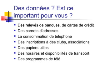 Des données ? Est ce
important pour vous ?
 Des relevés de banques, de cartes de crédit
 Des carnets d’adresses
 La consommation de téléphone
 Des inscriptions à des clubs, associations,
 Des papiers utiles
 Des horaires et disponibilités de transport
 Des programmes de télé
 