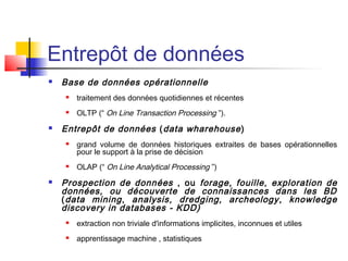 Entrepôt de données
 Base de données opérationnelle
 traitement des données quotidiennes et récentes
 OLTP (“ On Line Transaction Processing ”).
 Entrepôt de données (data wharehouse)
 grand volume de données historiques extraites de bases opérationnelles
pour le support à la prise de décision
 OLAP (“ On Line Analytical Processing ”)
 Prospection de données , ou forage, fouille, exploration de
données, ou découverte de connaissances dans les BD
(data mining, analysis, dredging, archeology, knowledge
discovery in databases - KDD)
 extraction non triviale d'informations implicites, inconnues et utiles
 apprentissage machine , statistiques
 