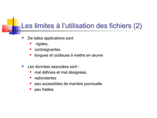 Les limites à l’utilisation des fichiers (2)
 De telles applications sont
 rigides,
 contraignantes
 longues et coûteuse à mettre en œuvre
 Les données associées sont :
 mal définies et mal désignées,
 redondantes
 peu accessibles de manière ponctuelle
 peu fiables
 