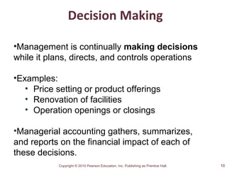 Copyright © 2010 Pearson Education, Inc. Publishing as Prentice Hall.
Decision Making
•Management is continually making decisions
while it plans, directs, and controls operations
•Examples:
• Price setting or product offerings
• Renovation of facilities
• Operation openings or closings
•Managerial accounting gathers, summarizes,
and reports on the financial impact of each of
these decisions.
10
 