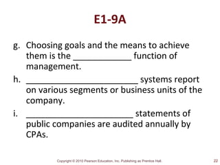 Copyright © 2010 Pearson Education, Inc. Publishing as Prentice Hall.
E1-9A
g. Choosing goals and the means to achieve
them is the ____________ function of
management.
h. _______________________ systems report
on various segments or business units of the
company.
i. ______________________ statements of
public companies are audited annually by
CPAs.
22
 