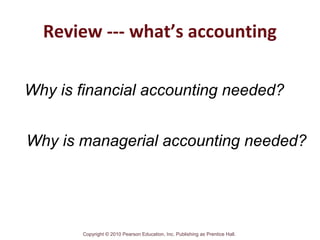 Copyright © 2010 Pearson Education, Inc. Publishing as Prentice Hall.
Review --- what’s accounting
Why is financial accounting needed?
Why is managerial accounting needed?
 