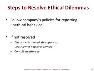 Copyright © 2010 Pearson Education, Inc. Publishing as Prentice Hall.
Steps to Resolve Ethical Dilemmas
• Follow company’s policies for reporting
unethical behavior
• If not resolved
– Discuss with immediate supervisor
– Discuss with objective advisor
– Consult an attorney
35
 