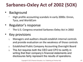 Copyright © 2010 Pearson Education, Inc. Publishing as Prentice Hall.
Sarbanes-Oxley Act of 2002 (SOX)
• Background

High profile accounting scandals in early 2000s: Enron,
Tyco, and WorldCom
• Regulator’s response

The U.S. Congress enacted Sarbanes-Oxley Act in 2002
• Key provisions
1. Managers and auditors should establish internal controls
and provide evaluation on the weakness of those controls
2. Established Public Company Accounting Oversight Board
3. The Act requires both the CEO and CFO to certify in
writing that their company’s financial statements and
disclosures fairly represent the results of operations.
41
 