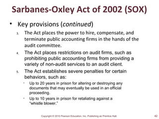 Copyright © 2010 Pearson Education, Inc. Publishing as Prentice Hall.
Sarbanes-Oxley Act of 2002 (SOX)
• Key provisions (continued)
3. The Act places the power to hire, compensate, and
terminate public accounting firms in the hands of the
audit committee.
4. The Act places restrictions on audit firms, such as
prohibiting public accounting firms from providing a
variety of non-audit services to an audit client.
5. The Act establishes severe penalties for certain
behaviors, such as:
• Up to 20 years in prison for altering or destroying any
documents that may eventually be used in an official
proceeding.
• Up to 10 years in prison for retaliating against a
“whistle blower.”
42
 
