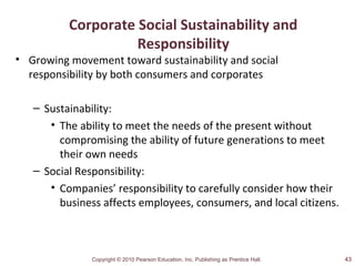 Copyright © 2010 Pearson Education, Inc. Publishing as Prentice Hall.
Corporate Social Sustainability and
Responsibility
• Growing movement toward sustainability and social
responsibility by both consumers and corporates
– Sustainability:
• The ability to meet the needs of the present without
compromising the ability of future generations to meet
their own needs
– Social Responsibility:
• Companies’ responsibility to carefully consider how their
business affects employees, consumers, and local citizens.
43
 