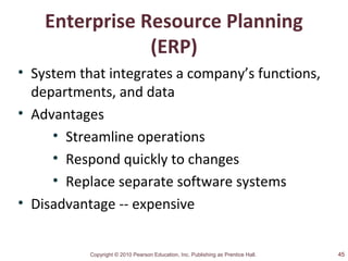 Copyright © 2010 Pearson Education, Inc. Publishing as Prentice Hall.
Enterprise Resource Planning
(ERP)
• System that integrates a company’s functions,
departments, and data
• Advantages
• Streamline operations
• Respond quickly to changes
• Replace separate software systems
• Disadvantage -- expensive
45
 