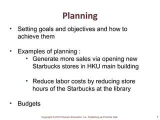 Copyright © 2010 Pearson Education, Inc. Publishing as Prentice Hall.
Planning
• Setting goals and objectives and how to
achieve them
• Examples of planning :
• Generate more sales via opening new
Starbucks stores in HKU main building
• Reduce labor costs by reducing store
hours of the Starbucks at the library
• Budgets
7
 