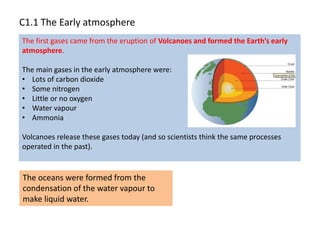 The first gases came from the eruption of Volcanoes and formed the Earth’s early
atmosphere.
The main gases in the early atmosphere were:
• Lots of carbon dioxide
• Some nitrogen
• Little or no oxygen
• Water vapour
• Ammonia
Volcanoes release these gases today (and so scientists think the same processes
operated in the past).
C1.1 The Early atmosphere
The oceans were formed from the
condensation of the water vapour to
make liquid water.
 