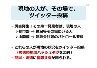 現地の人が、現地の状況を
ツイッター投稿
• 災害発生！その第⼀発⾒者は、現地の人
都市部 → 住⺠等その場にいる人
山間部 → 建設会社等のパトロール要員
• これらの人が現地の状況をツイッター投稿
• 災害時地域ハッシュタグを添付すること
で、簡単・迅速に情報共有が可能
57
 