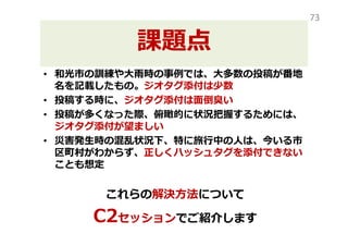課題点
• 2014年の和光市の訓練や大⾬時の事例では、大多数の
投稿が番地名を記載したもの。ジオタグ添付は少数
• 投稿する時に、ジオタグ添付は面倒臭い
• 投稿が多くなった際、俯瞰的に状況把握するためには、
ジオタグ添付が望ましい
• 災害発生時の混乱状況下、特に旅⾏中の人は、今いる市
区町村がわからず、正しくハッシュタグを添付できない
ことも想定
これらの解決⽅法について
C2セッションでご紹介します
73
 