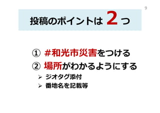 投稿のポイントは２つ
① #和光市災害をつける
② 場所がわかるようにする
ジオタグ添付
番地名を記載等
9
 