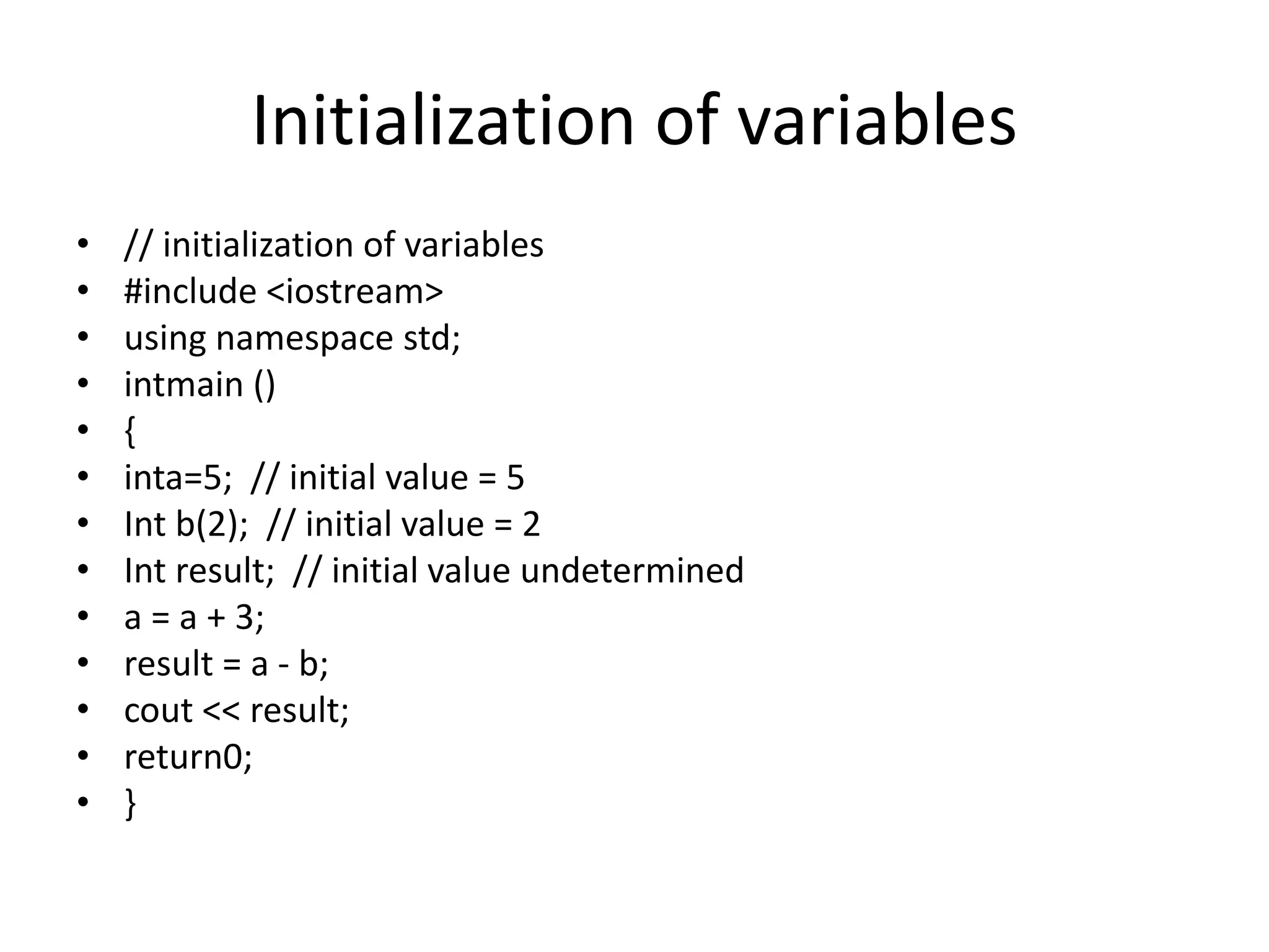 Initialization of variables
• // initialization of variables
• #include <iostream>
• using namespace std;
• intmain ()
• {
• inta=5; // initial value = 5
• Int b(2); // initial value = 2
• Int result; // initial value undetermined
• a = a + 3;
• result = a - b;
• cout << result;
• return0;
• }
 