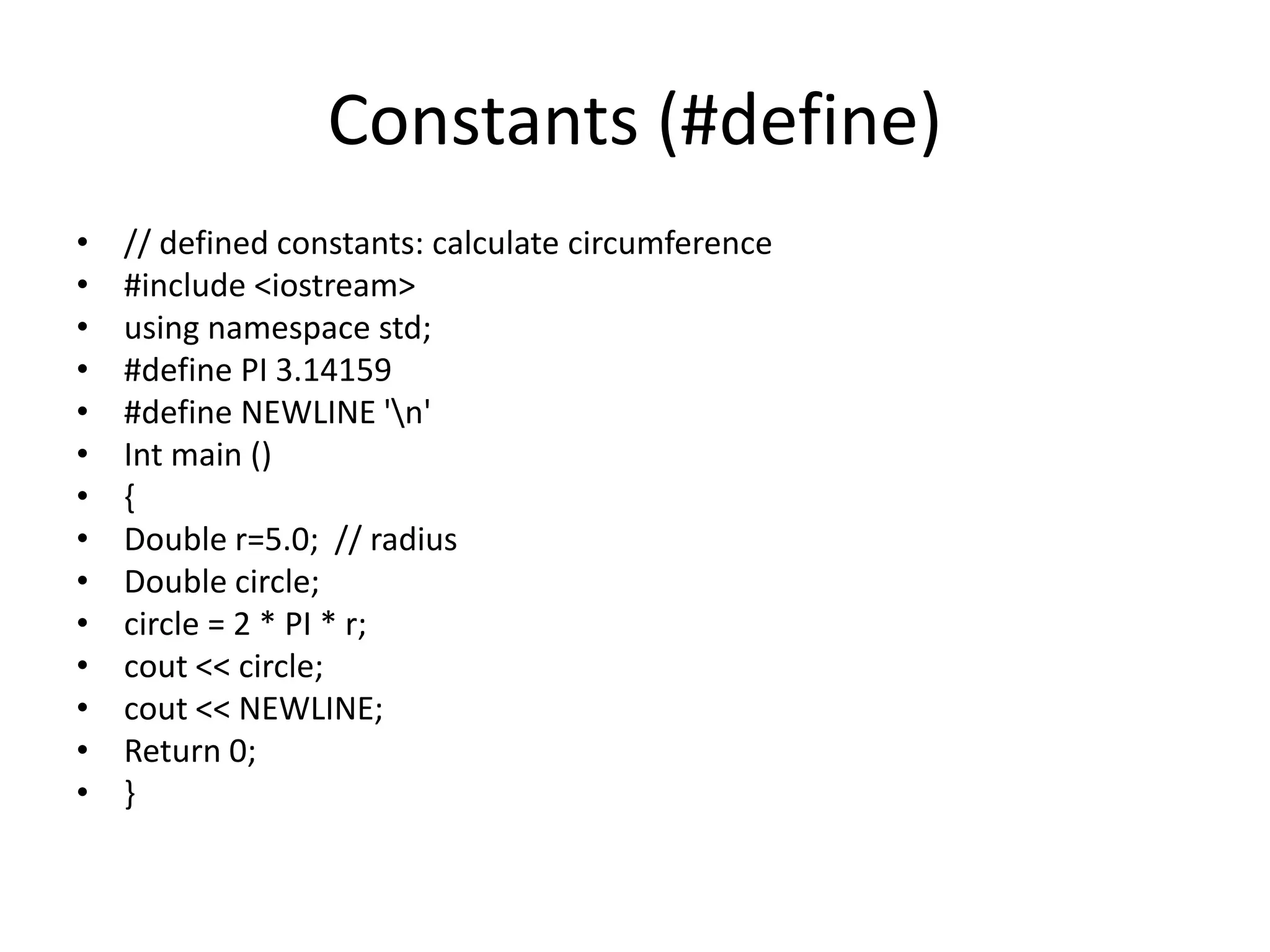 Constants (#define)
• // defined constants: calculate circumference
• #include <iostream>
• using namespace std;
• #define PI 3.14159
• #define NEWLINE 'n'
• Int main ()
• {
• Double r=5.0; // radius
• Double circle;
• circle = 2 * PI * r;
• cout << circle;
• cout << NEWLINE;
• Return 0;
• }
 