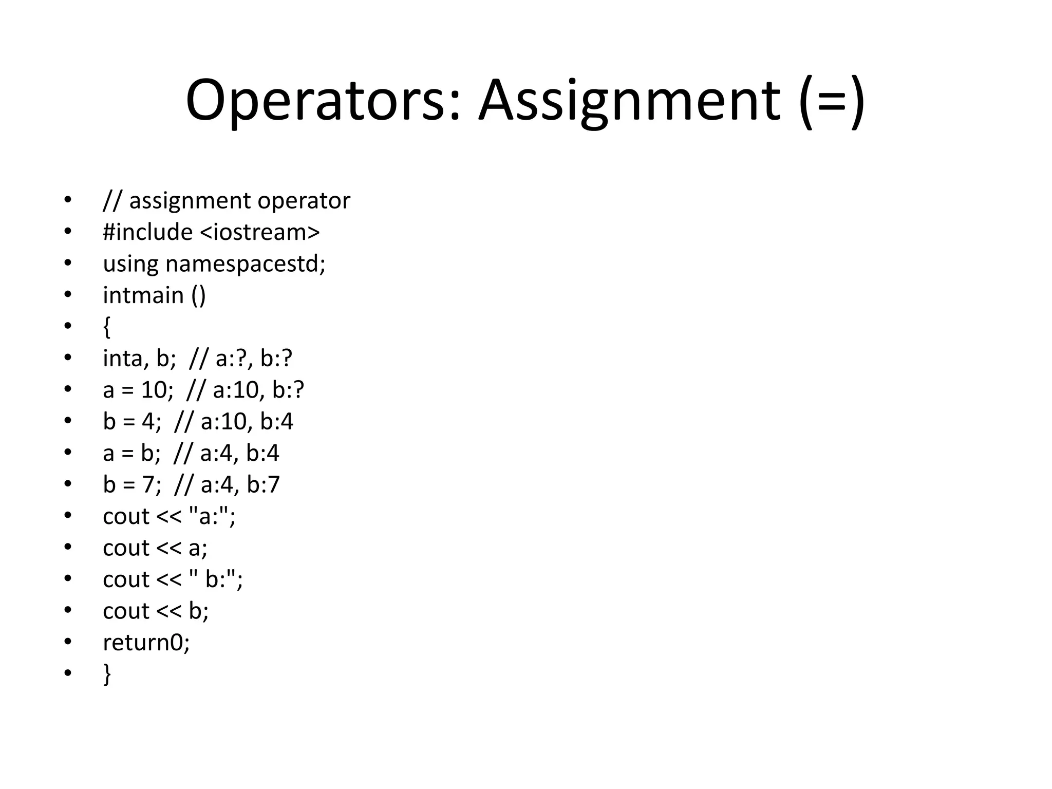 Operators: Assignment (=)
• // assignment operator
• #include <iostream>
• using namespacestd;
• intmain ()
• {
• inta, b; // a:?, b:?
• a = 10; // a:10, b:?
• b = 4; // a:10, b:4
• a = b; // a:4, b:4
• b = 7; // a:4, b:7
• cout << "a:";
• cout << a;
• cout << " b:";
• cout << b;
• return0;
• }
 
