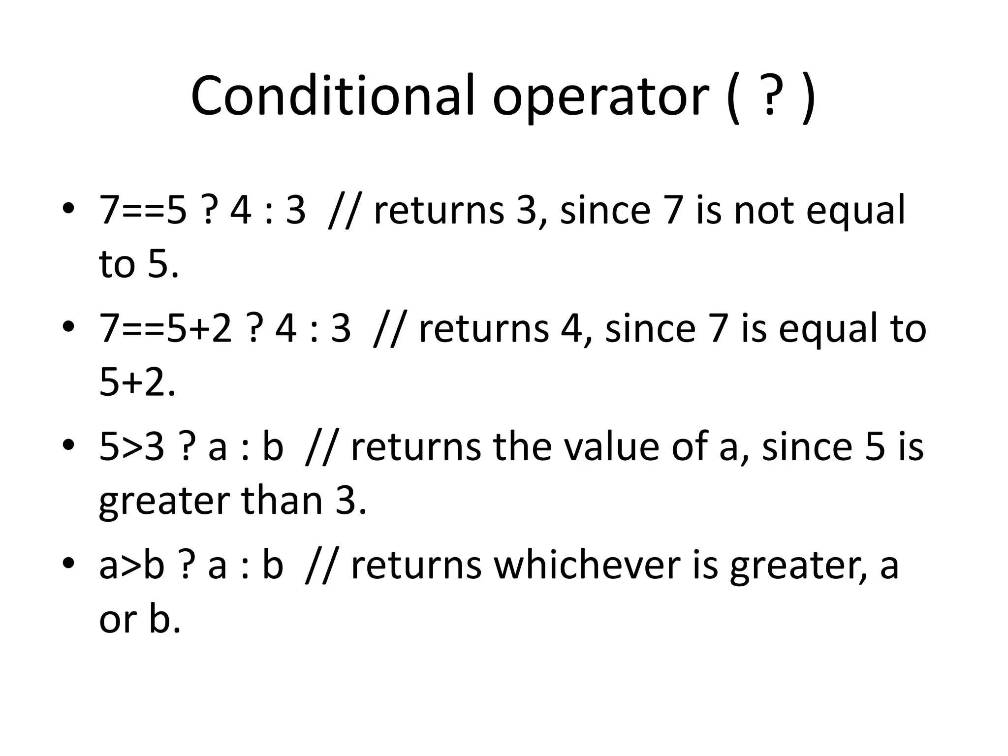 Conditional operator ( ? )
• 7==5 ? 4 : 3 // returns 3, since 7 is not equal
to 5.
• 7==5+2 ? 4 : 3 // returns 4, since 7 is equal to
5+2.
• 5>3 ? a : b // returns the value of a, since 5 is
greater than 3.
• a>b ? a : b // returns whichever is greater, a
or b.
 