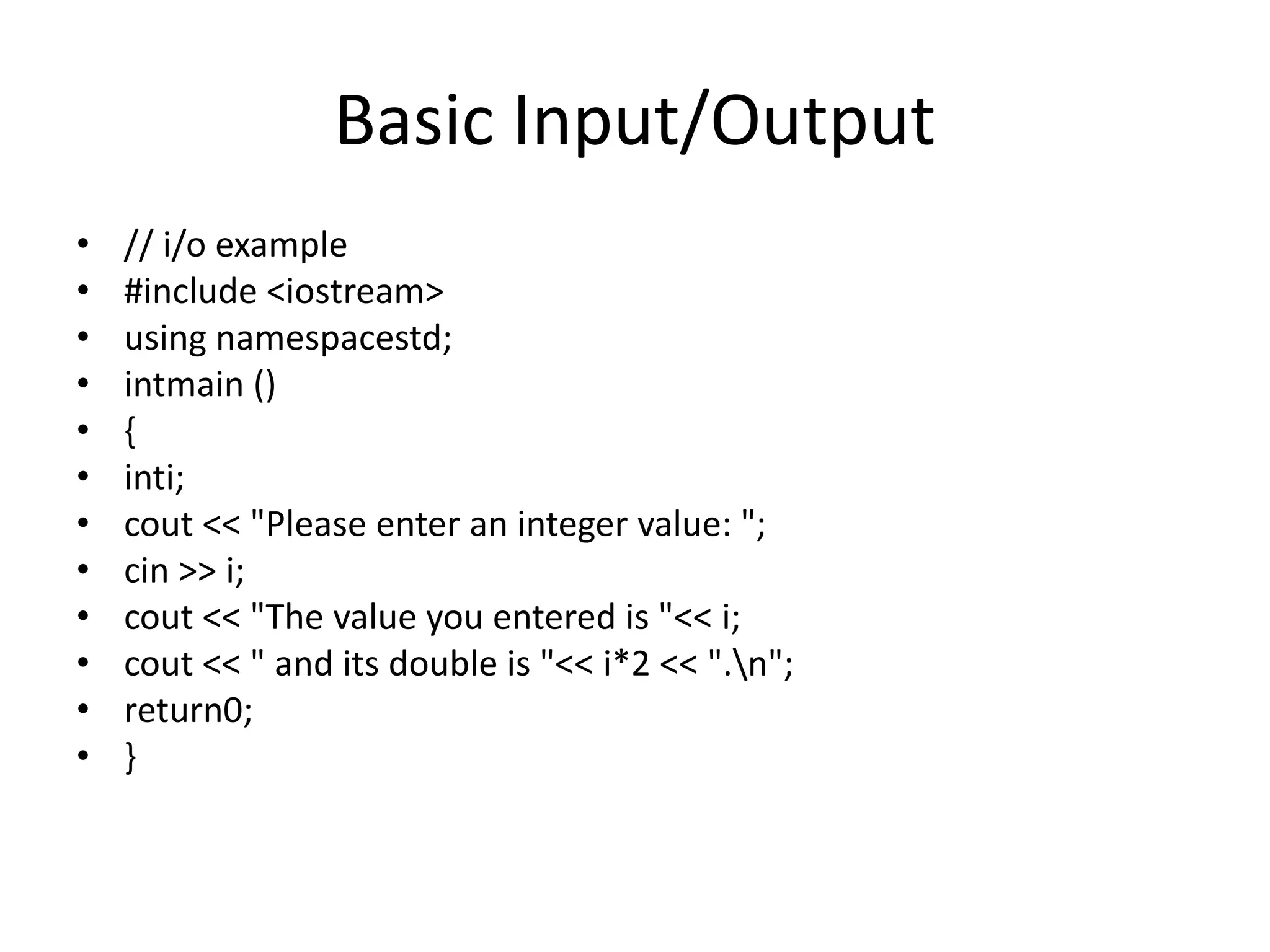 Basic Input/Output
• // i/o example
• #include <iostream>
• using namespacestd;
• intmain ()
• {
• inti;
• cout << "Please enter an integer value: ";
• cin >> i;
• cout << "The value you entered is "<< i;
• cout << " and its double is "<< i*2 << ".n";
• return0;
• }
 