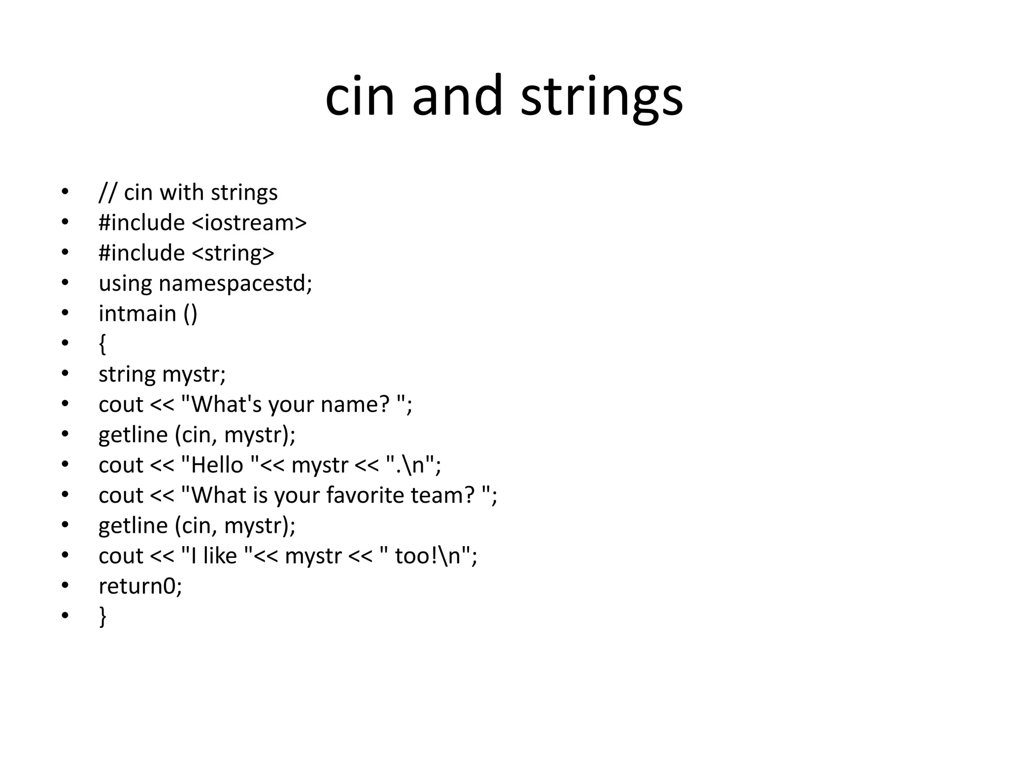 cin and strings
• // cin with strings
• #include <iostream>
• #include <string>
• using namespacestd;
• intmain ()
• {
• string mystr;
• cout << "What's your name? ";
• getline (cin, mystr);
• cout << "Hello "<< mystr << ".n";
• cout << "What is your favorite team? ";
• getline (cin, mystr);
• cout << "I like "<< mystr << " too!n";
• return0;
• }
 