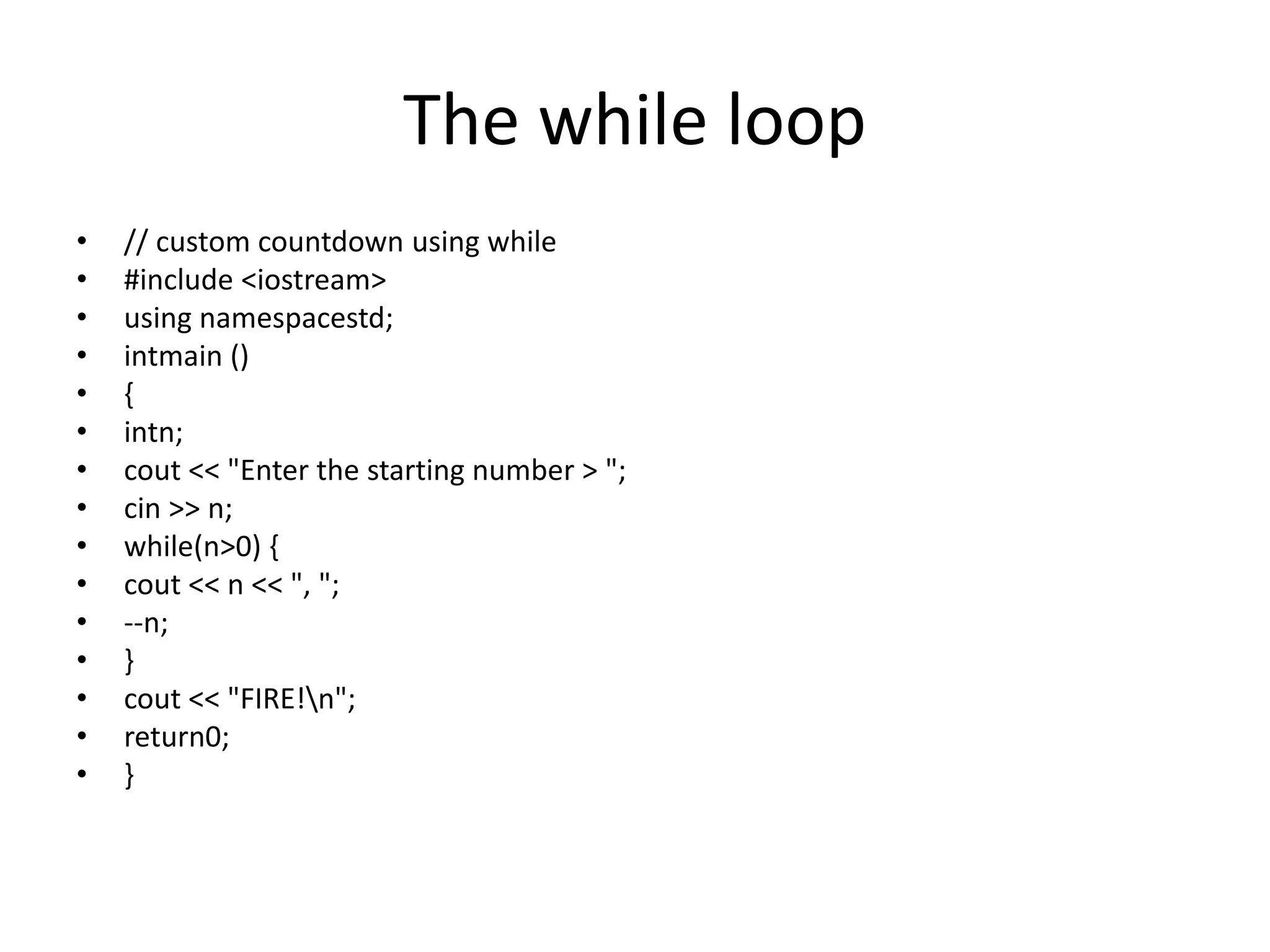 The while loop
• // custom countdown using while
• #include <iostream>
• using namespacestd;
• intmain ()
• {
• intn;
• cout << "Enter the starting number > ";
• cin >> n;
• while(n>0) {
• cout << n << ", ";
• --n;
• }
• cout << "FIRE!n";
• return0;
• }
 
