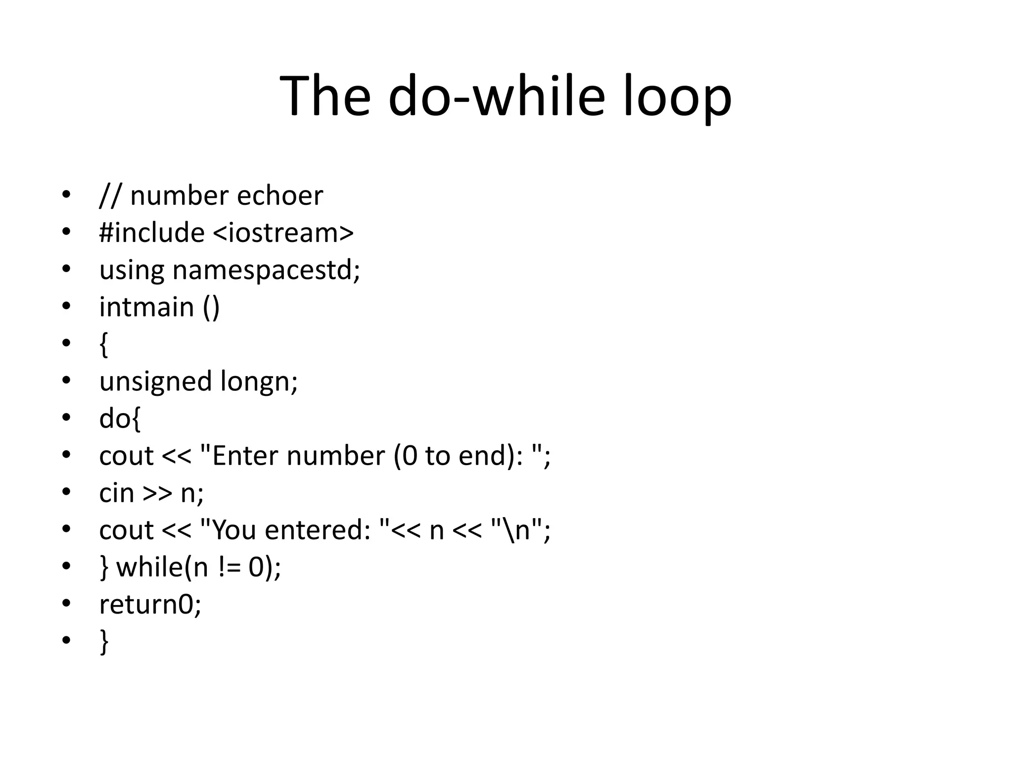 The do-while loop
• // number echoer
• #include <iostream>
• using namespacestd;
• intmain ()
• {
• unsigned longn;
• do{
• cout << "Enter number (0 to end): ";
• cin >> n;
• cout << "You entered: "<< n << "n";
• } while(n != 0);
• return0;
• }
 