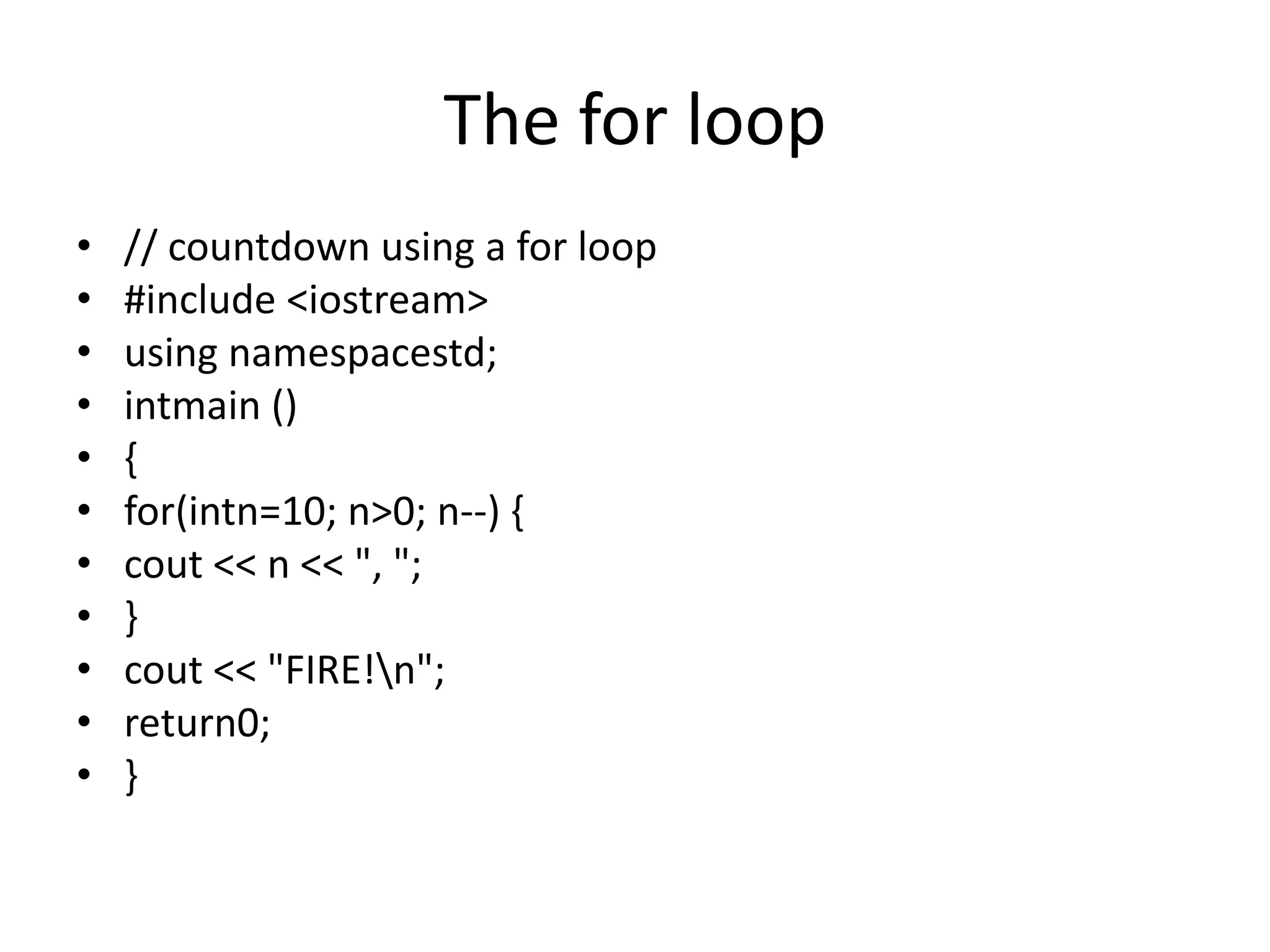 The for loop
• // countdown using a for loop
• #include <iostream>
• using namespacestd;
• intmain ()
• {
• for(intn=10; n>0; n--) {
• cout << n << ", ";
• }
• cout << "FIRE!n";
• return0;
• }
 