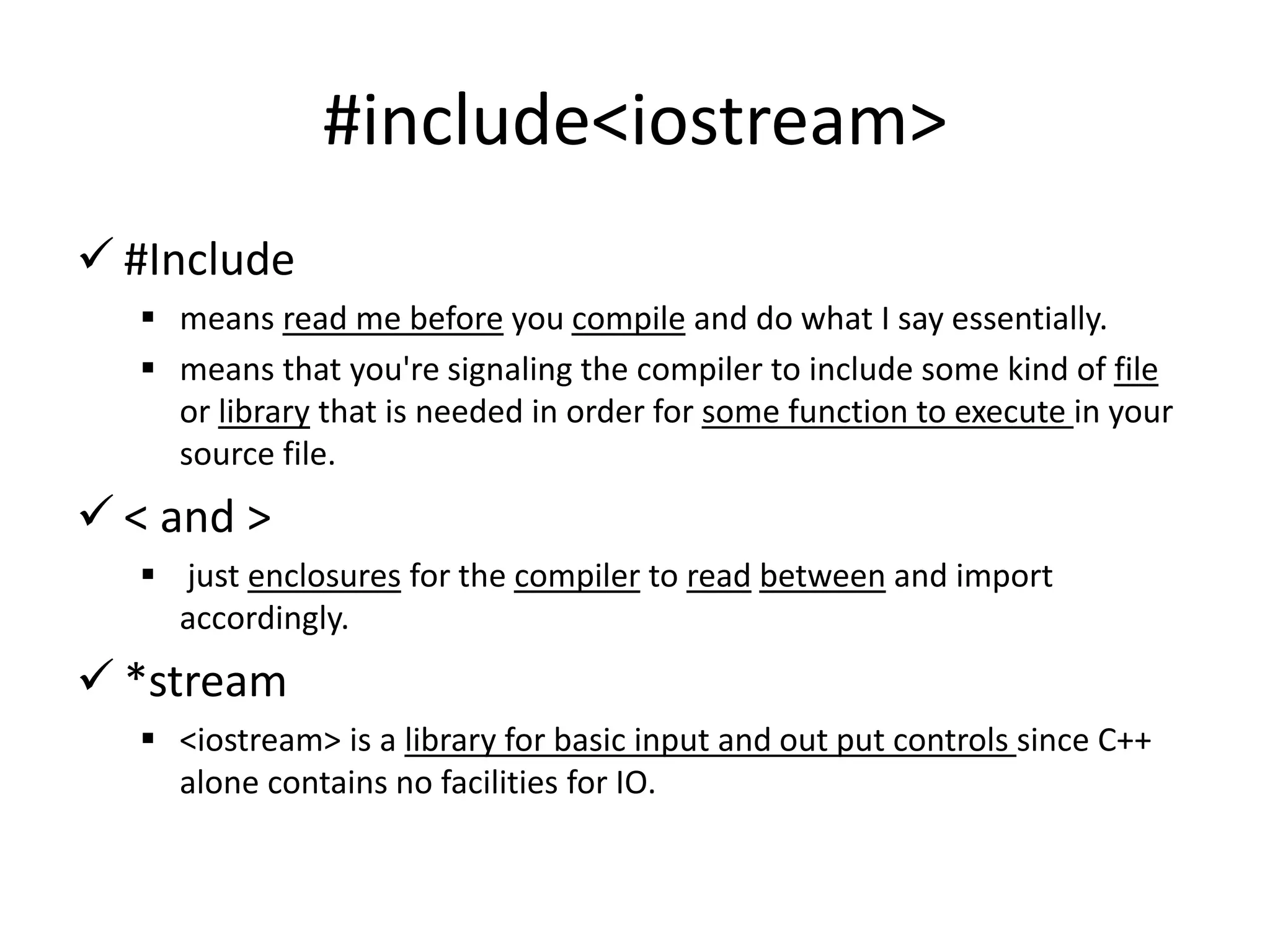 #include<iostream>
 #Include
 means read me before you compile and do what I say essentially.
 means that you're signaling the compiler to include some kind of file
or library that is needed in order for some function to execute in your
source file.
 < and >
 just enclosures for the compiler to read between and import
accordingly.
 *stream
 <iostream> is a library for basic input and out put controls since C++
alone contains no facilities for IO.
 