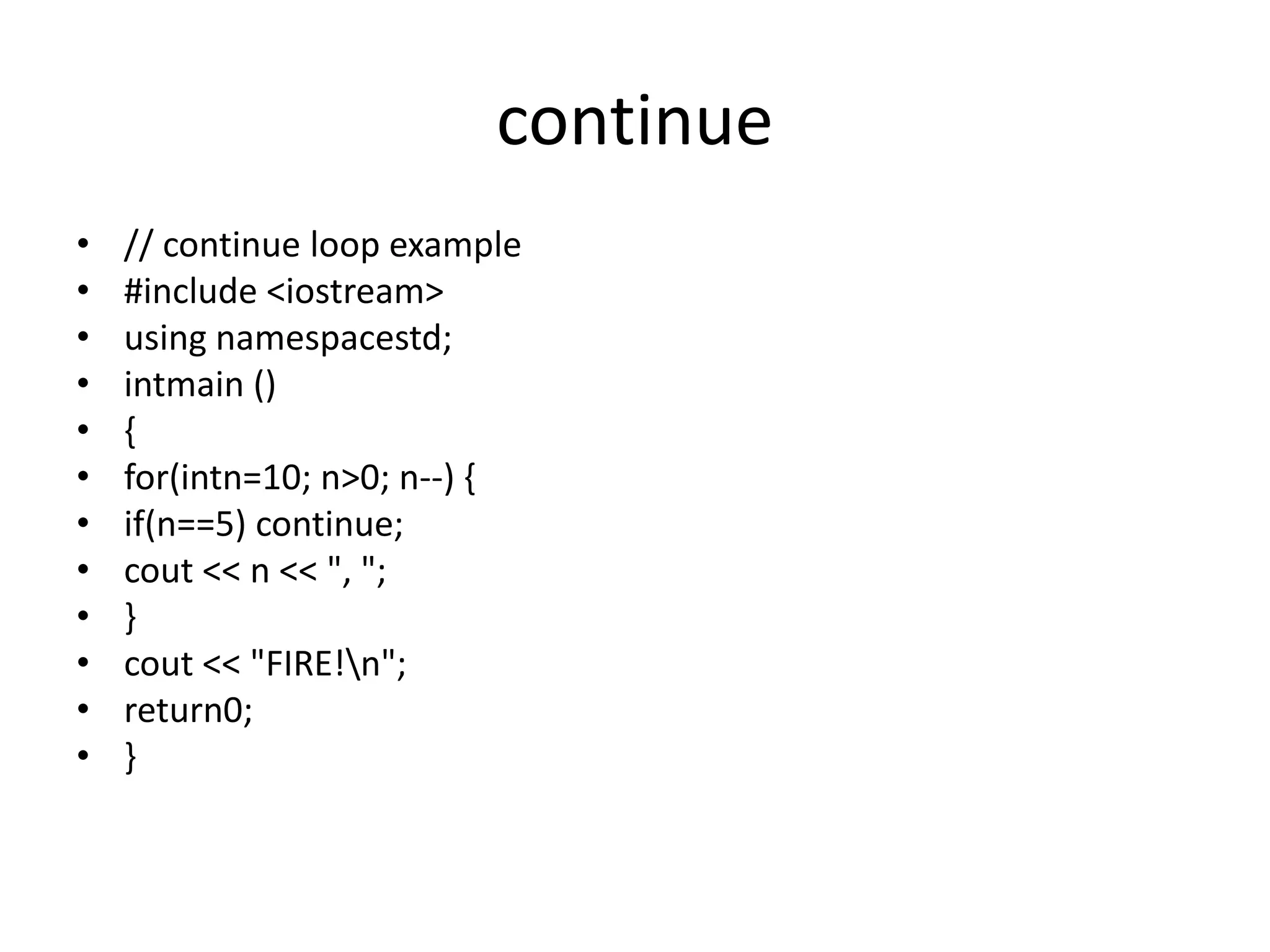 continue
• // continue loop example
• #include <iostream>
• using namespacestd;
• intmain ()
• {
• for(intn=10; n>0; n--) {
• if(n==5) continue;
• cout << n << ", ";
• }
• cout << "FIRE!n";
• return0;
• }
 
