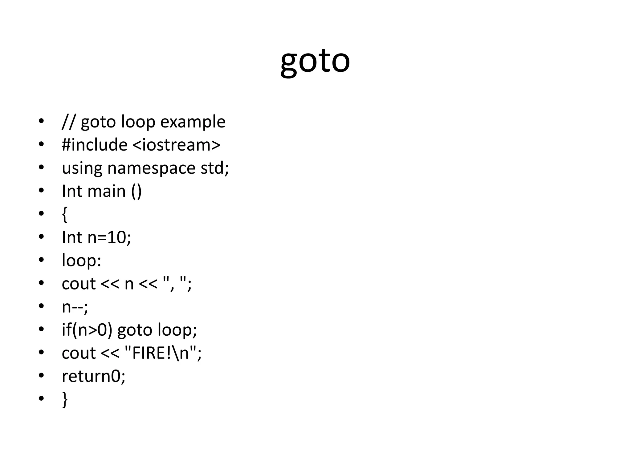 goto
• // goto loop example
• #include <iostream>
• using namespace std;
• Int main ()
• {
• Int n=10;
• loop:
• cout << n << ", ";
• n--;
• if(n>0) goto loop;
• cout << "FIRE!n";
• return0;
• }
 