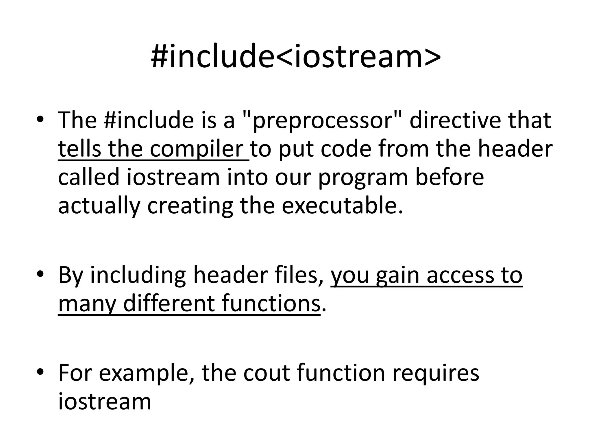#include<iostream>
• The #include is a "preprocessor" directive that
tells the compiler to put code from the header
called iostream into our program before
actually creating the executable.
• By including header files, you gain access to
many different functions.
• For example, the cout function requires
iostream
 