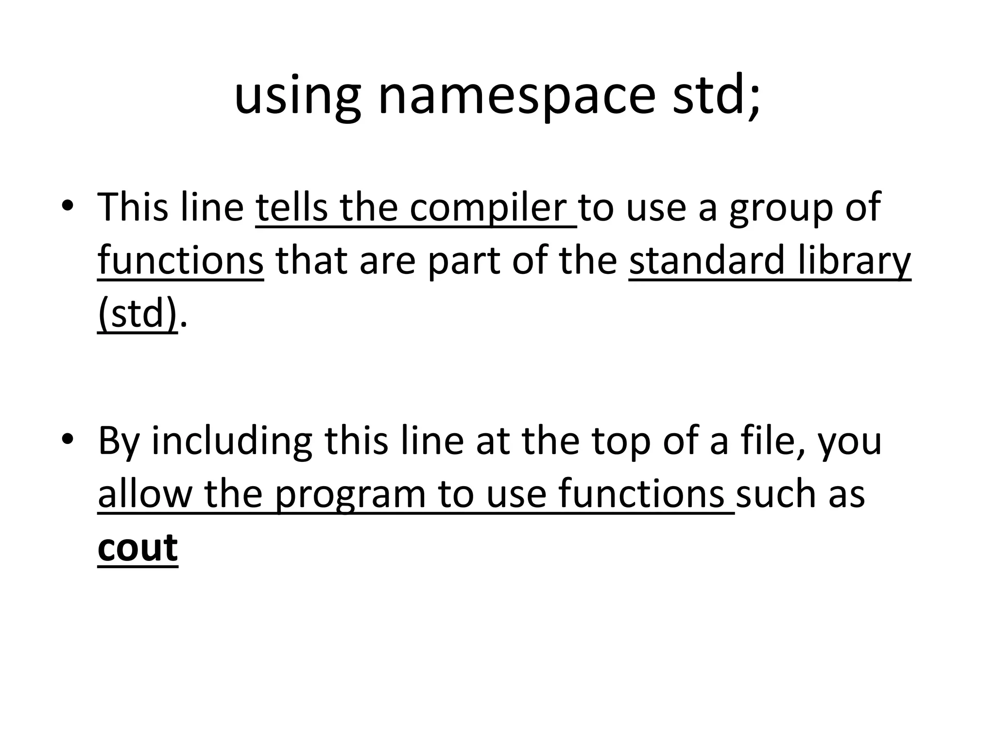 using namespace std;
• This line tells the compiler to use a group of
functions that are part of the standard library
(std).
• By including this line at the top of a file, you
allow the program to use functions such as
cout
 
