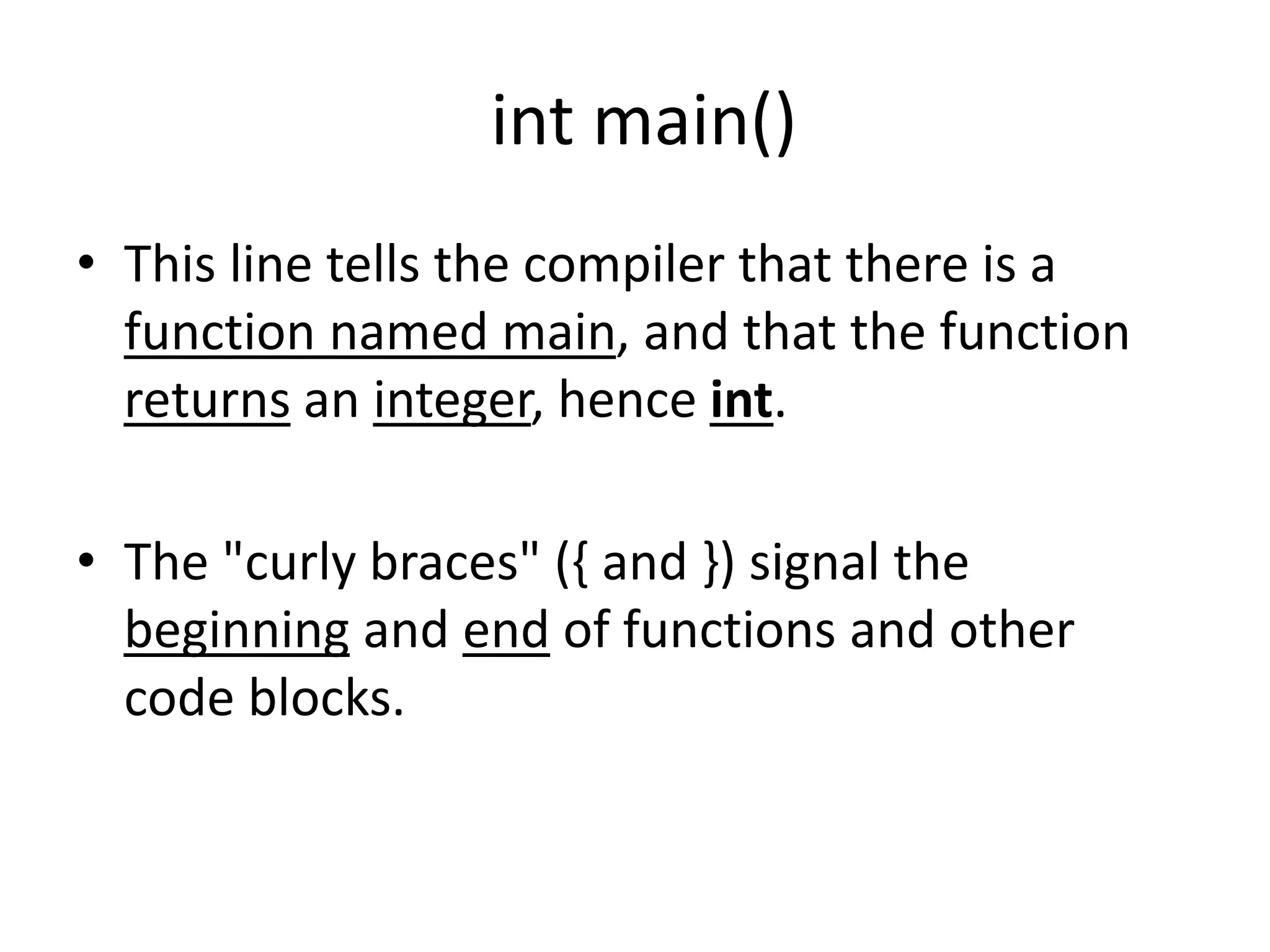int main()
• This line tells the compiler that there is a
function named main, and that the function
returns an integer, hence int.
• The "curly braces" ({ and }) signal the
beginning and end of functions and other
code blocks.
 