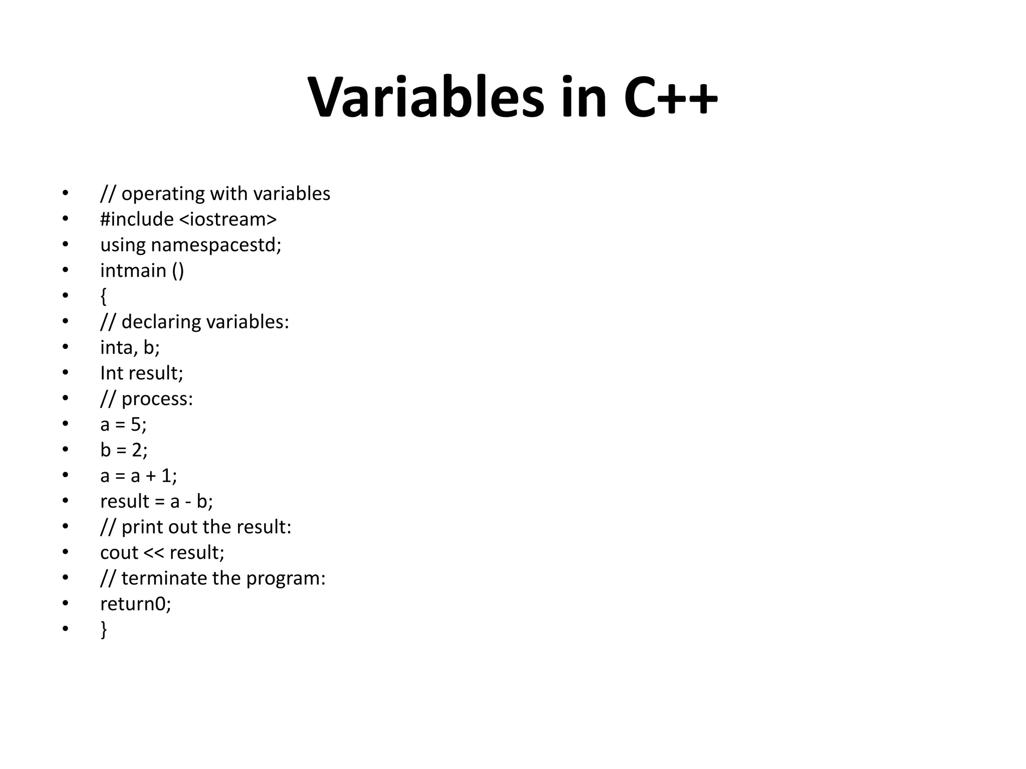 Variables in C++
• // operating with variables
• #include <iostream>
• using namespacestd;
• intmain ()
• {
• // declaring variables:
• inta, b;
• Int result;
• // process:
• a = 5;
• b = 2;
• a = a + 1;
• result = a - b;
• // print out the result:
• cout << result;
• // terminate the program:
• return0;
• }
 