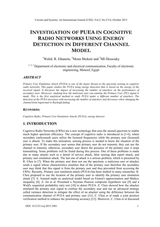 Circuits and Systems: An International Journal (CSIJ), Vol.2, No.2/3/4, October 2015
DOI: 10.5121/csij.2015.2401 1
INVESTIGATION OF PUEA IN COGNITIVE
RADIO NETWORKS USING ENERGY
DETECTION IN DIFFERENT CHANNEL
MODEL
1
Walid. R. Ghanem, 2
Mona Shokair and 3
MI Dessouky
1, 2, 3
Department of electronic and electrical communication, Faculty of electronic
engineering, Menouf, Egypt
ABSTRACT
Primary User Emulation Attack (PUEA) is one of the major threats to the spectrum sensing in cognitive
radio networks. This paper studies the PUEA using energy detection that is based on the energy of the
received signal. It discusses the impact of increasing the number of attackers on the performance of
secondary user. Moreover, studying how the malicious user can emulate the Primary User (PU) signal is
made. This is the first analytical method to study PUEA under a different number of attackers. The
detection of the PUEA increases with increasing the number of attackers and decreases when changing the
channel from lognormal to Rayleigh fading.
KEYWORDS:
Cognitive Radio, Primary User Emulation Attacks (PUEA), energy detector.
1. INTRODUCTION
Cognitive Radio Networks (CRNs) are a new technology that uses the unused spectrum to enable
much higher spectrum efficiency. The concept of cognitive radio is introduced in [1-6], where
secondary (unlicensed) users utilize the licensed frequencies while the primary user (licensed)
user is absent. To make this utilization, sensing process is needed to know the situation of the
primary user. If the secondary user senses that primary user do not transmit, they can use the
channel to transmit, otherwise, secondary user detect the presence of the primary user it stops
transmitting. Some problems will be found during this process. One of these problems is made
due to many attacks such as a denial of service attack, false sensing data report attack, and
primary user emulation attack. The last one of attack is a serious problem, which is presented by
R. Chen in [7]. When the primary user does not use the spectrum, a malicious user or attacker
sends a signal whose characteristics emulates that of the primary user therefore the secondary
user may think that this signal is from the primary user and thus prevented from accessing the
CRNs. Recently, Primary user emulation attack (PUEA) has been studied in many researches. R.
Chen proposed to use the location of the primary user to identify the primary user emulation
attack [7]. S. Annand made an analytical model based on Fenton's approximation and Markov
inequality [8]. Z. Jin et al. Presented a Neyman–Pearson composite hypothesis test [9] and a
Wald's sequential probability ratio test [10] to detect PUEA. Z. Chen showed how the attacker
emulated the primary user signal to confuse the secondary user and use an advanced strategy
called variance detection to mitigate the effect of an attacker using the difference between the
communication channel of PUEA and primary user [11]. C. Chen et al made a joint position
verification method to enhance the positioning accuracy [12]. Moreover, C. Chen et al discussed
 