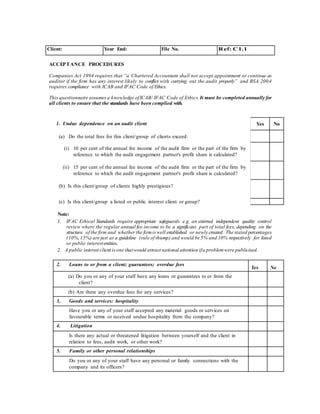 Client: Year End: File No. Ref: C1.1
ACCEPTANCE PROCEDURES
Companies Act 1994 requires that “a Chartered Accountant shall not accept appointment or continue as
auditor if the firm has any interest likely to conflict with carrying out the audit properly” and BSA 200.4
requires compliance with ICAB and IFAC Code of Ethics.
This questionnaire assumes a knowledge ofICAB/ IFAC Code of Ethics.It must be completed annually for
all clients to ensure that the standards have been complied with.
1. Undue dependence on an audit client
(a) Do the total fees for this client/group of clients exceed:
(i) 10 per cent of the annual fee income of the audit firm or the part of the firm by
reference to which the audit engagement partner's profit share is calculated?
(ii) 15 per cent of the annual fee income of the audit firm or the part of the firm by
reference to which the audit engagement partner's profit share is calculated?
(b) Is this client/group of clients highly prestigious?
(c) Is this client/group a listed or public interest client or group?
Note:
1. IFAC Ethical Standards require appropriate safeguards e.g. an external independent quality control
review where the regular annual fee income to be a significant part of total fees, depending on the
structure of the firm and whether the firmis well established or newly created. The stated percentages
(10%,15%) are just as a guideline (rule of thump) and would be 5% and 10% respectively for listed
or public interestentities..
2. A public interest client is one thatwould attract national attention ifa problemwere publicised.
2. Loans to or from a client; guarantees; overdue fees
Yes No
(a) Do you or any of your staff have any loans or guarantees to or from the
client?
(b) Are there any overdue fees for any services?
3. Goods and services: hospitality
Have you or any of your staff accepted any material goods or services on
favourable terms or received undue hospitality from the company?
4. Litigation
Is there any actual or threatened litigation between yourself and the client in
relation to fees, audit work, or other work?
5. Family or other personal relationships
Do you or any of your staff have any personal or family connections with the
company and its officers?
Yes No
 