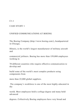 C1-1
CASE STUDY 1
UNIFIED COMMUNICATIONS AT BOEING
The Boeing Company (http://www.boeing.com/), headquartered
in Chicago,
Illinois, is the world’s largest manufacturer of military aircraft
and
commercial jetliners. Boeing has more than 159,000 employees
working in
70 different countries who require effective communication to
develop and
build some of the world’s most complex products using
components from
more than 22,000 global suppliers.
The company’s workforce is one of the most highly educated in
the
world. Most employees hold a college degree and many hold
advanced
degrees. Collectively Boeing employees have very broad and
 